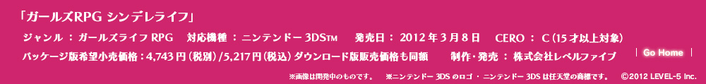 「ガールズRPG シンデレライフ」ジャンル：ガールズライフRPG／対応機種：ニンテンドー3DS／発売日：2012年3月8日／CERO：C（15才以上対象）／パッケージ版希望小売価格：4,743円（税別）/5,217円(税込) ダウンロード版販売価格も同額／制作・発売：株式会社レベルファイブ