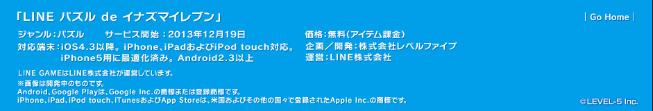 「LINE パズル de イナズマイレブン」ジャンル：パズル／対応端末：iOS4.3以降。 iPhone、iPadおよびiPod touch対応。iPhone5用に最適化済み。 Android2.3以上／サービス開始：2013年12月19日／価格：無料（アイテム課金）／企画／開発：株式会社レベルファイブ
運営：LINE株式会社