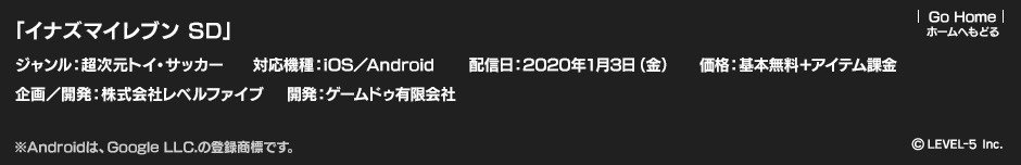 「イナズマイレブン SD」ジャンル：超次元トイ・サッカー／対応端末：iOS／Android／配信日：2020年1月3日（金）／価格：基本無料＋アイテム課金／企画／開発：株式会社レベルファイブ／開発：ゲームドゥ有限会社　(c)LEVEL-5 Inc.