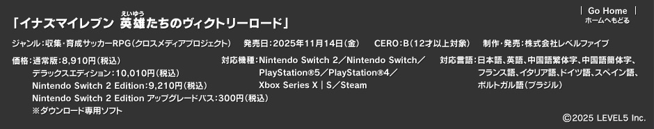 「イナズマイレブン 英雄たちのヴィクトリーロード」ジャンル：収集・育成サッカーRPG（クロスメディアプロジェクト）／発売日：2025年11月14日（金）／CERO：B（12才以上対象）／制作・発売：株式会社レベルファイブ／価格：通常版：8,910円（税込）デラックスエディション：10,010円（税込）Nintendo Switch 2 Edition：9,210円（税込）Nintendo Switch 2 Edition アップグレードパス：300円（税込）※ダウンロード専用ソフト／対応機種：Nintendo Switch 2／Nintendo Switch／PlayStation®5／PlayStation®4／Xbox Series X｜S／Steam／対応言語：日本語、英語、中国語繁体字、中国語簡体字、フランス語、イタリア語、ドイツ語、スペイン語、ポルトガル語（ブラジル）／(c)2025 LEVEL5 Inc.