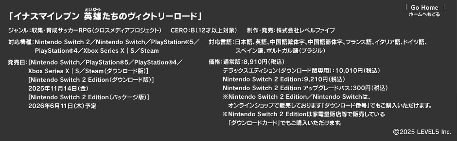 「イナズマイレブン 英雄たちのヴィクトリーロード」ジャンル：収集・育成サッカーRPG（クロスメディアプロジェクト）CERO：B（12才以上対象）／制作・発売：株式会社レベルファイブ／対応機種：Nintendo Switch 2／Nintendo Switch／PlayStation®5／PlayStation®4／Xbox Series X｜S／Steam／対応言語：日本語、英語、中国語繁体字、中国語簡体字、フランス語、イタリア語、ドイツ語、スペイン語、ポルトガル語（ブラジル）／発売日：[Nintendo Switch／PlayStation®5／PlayStation®4／Xbox Series X｜S／Steam（ダウンロード版）][Nintendo Switch 2 Edition（ダウンロード版）]2025年11月14日（金）[Nintendo Switch 2 Edition（パッケージ版）]2026年6月11日（木）予定／価格：通常版：8,910円（税込）デラックスエディション（ダウンロード版専用）：10,010円（税込）Nintendo Switch 2 Edition：9,210円（税込）Nintendo Switch 2 Edition アップグレードパス：300円（税込）※Nintendo Switch 2 Edition／Nintendo Switchは、オンラインショップで販売しております「ダウンロード番号」でもご購入いただけます。※Nintendo Switch 2 Editionは家電量販店等で販売している「ダウンロードカード」でもご購入いただけます。／(c)2025 LEVEL5 Inc.