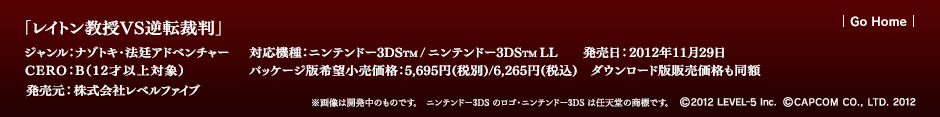 「レイトン教授VS逆転裁判」 ジャンル：ナゾトキ・法廷アドベンチャー／対応機種：ニンテンドー3DS／ニンテンドー3DS LL／発売日：2012年11月29日／CERO：B（12才以上対象）／パッケージ版希望小売価格：5,695円(税別)/6,265円(税込)　ダウンロード版販売価格も同額／発売元：株式会社レベルファイブ