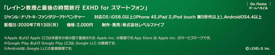 「レイトン教授と最後の時間旅行 EXHD for スマートフォン」 ジャンル：ナゾトキ・ファンタジーアドベンチャー 対応OS：iOS8.0以上（iPhone 4S,iPad 2,iPod touch 第5世代以上）、AndroidOS4.4以上 配信日：2020年7月13日（月） 価格：1,960円  制作・発売：株式会社レベルファイブ ※Apple および Apple ロゴは米国その他の国で登録された Apple Inc. の商標です。App Store は Apple Inc. のサービスマークです。※Google Play および Google Play ロゴは、Google LLC の商標です。※Androidは、Google LLCの登録商標です。 ©LEVEL-5 Inc.