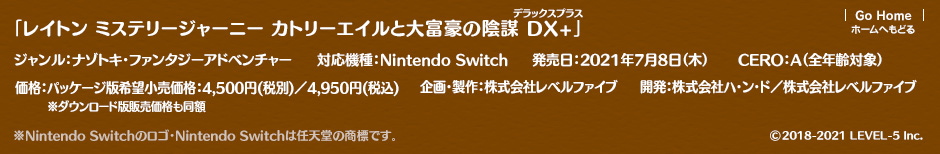 「レイトン ミステリージャーニー カトリーエイルと大富豪の陰謀 DX+」ジャンル：ナゾトキ・ファンタジーアドベンチャー／対応機種：Nintendo Switch／企画・製作：株式会社レベルファイブ／発売日：2021年7月8日（木）／価格：パッケージ版希望小売価格：4,500円（税別）／4,950円（税込）※ダウンロード版販売価格も同額／CERO：A（全年齢対象）／企画・製作：株式会社レベルファイブ ※Nintendo Switchのロゴ・Nintendo Switchは任天堂の商標です（c）LEVEL-5 Inc.