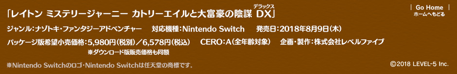 「レイトン ミステリージャーニー カトリーエイルと大富豪の陰謀 DX」ジャンル：ナゾトキ・ファンタジーアドベンチャー／対応機種：Nintendo Switch／企画・製作：株式会社レベルファイブ／発売日：2018年8月9日（木）／パッケージ版希望小売価格：5,980円（税別）／6,578円（税込）※ダウンロード版販売価格も同額／CERO：A（全年齢対象）／企画・製作：株式会社レベルファイブ ※Nintendo Switchのロゴ・Nintendo Switchは任天堂の商標です。(c)2018 LEVEL-5 Inc.