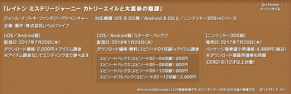 「レイトン ミステリージャーニー カトリーエイルと大富豪の陰謀」ジャンル：ナゾトキ・ファンタジーアドベンチャー 対応機種：iOS 9.0 以降 Android 8.0以上 ニンテンドー3DSTMシリーズ 企画・製作：株式会社レベルファイブ 【iOS／Android版】配信日:2017年7月20日（木） ダウンロード価格：2,000円＋アイテム課金※アイテム課金なしでエンディングまで遊べます 【iOS／Android版「スターターパック」】配信日：2018年1月24日（水） ダウンロード価格：無料（エピソード01収録）+アイテム課金 エピソードパック1（エピソード02～04収録）：650円 エピソードパック2（エピソード05～08収録）：800円 エピソードパック3（エピソード09～12収録）：800円 エピソードフルパック（エピソード02～12収録）：2,000円／【ニンテンドー3DS版】発売日:2017年7月20日（木）／パッケージ版希望小売価格：4,888円（税込） ※ダウンロード版販売価格も同額 CERO：B（12才以上対象）©LEVEL-5 Inc.