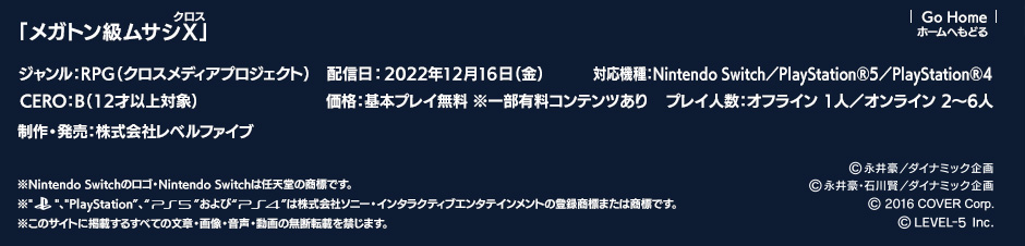 「メガトン級ムサシX（クロス）」ジャンル：RPG（クロスメディアプロジェクト）／配信日:2022年12月16日（金）配信／対応機種：Nintendo Switch／PlayStation®5／PlayStation®4／CERO：B（12才以上対象）／価格：基本プレイ無料 ※一部有料コンテンツあり／プレイ人数：オフライン 1人／オンライン 2～6人／制作・発売：株式会社レベルファイブ （c）永井豪／ダイナミック企画（c）永井豪・石川賢／ダイナミック企画 （c） 2016 COVER Corp.（c）2022 LEVEL-5 Inc.