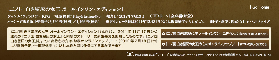 ジャンル：ファンタジーRPG／対応機種：PlayStationⓇ3／発売日：2012年7月19日／CERO：A（全年齢対象）／パッケージ版希望小売価格：3,790円（税別）／4,169円（税込）／※ダウンロード版は2021年12月31日（金）に販売終了いたしました。／制作・発売：株式会社レベルファイブ／『二ノ国 白き聖灰の女王 オールインワン・エディション』（本作）は、2011年11月17日（木）発売の『二ノ国 白き聖灰の女王』と同様のストーリーに新規要素を追加したものです。『二ノ国 白き聖灰の女王』をすでにお持ちの方は、無料オンラインアップデート（2012年7月19日（木）より配信予定／一部配信中）により、本作と同じ仕様にする事ができます。／©2012 LEVEL-5 Inc.