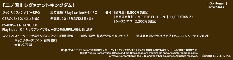 「二ノ国II レヴァナントキングダム」ジャンル：ファンタジーRPG／対応機種：PlayStation4／PC／発売日：2018年3月23日（金）／価格：通常版 8,800円（税込）　初回限定盤「COMPLETE EDITION」11,000円（税込）シーズンパス 2,200円（税込）／CERO：B（12才以上対象）／PS4®Pro ENHANCED：PlayStation®4 Proでプレイすると一部の映像表現が強化されます／制作・発売：株式会社レベルファイブ／スタッフ：ストーリー／ゼネラルディレクター：日野 晃博　キャラクターデザイン：百瀬 義行　音楽：久石 譲／海外発売：株式会社バンダイナムコエンターテインメント (c)2018 LEVEL-5 Inc.