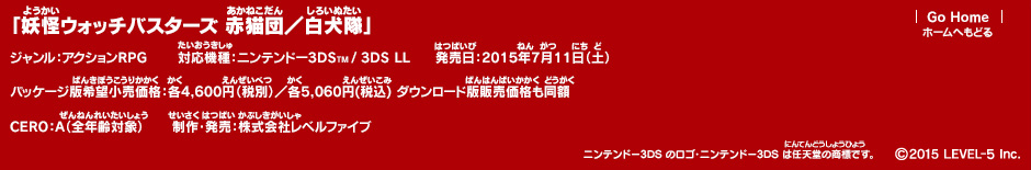 「妖怪ウォッチバスターズ 赤猫団／白犬隊」ジャンル：アクションRPG／対応機種：ニンテンドー3DS／3DS LL／発売日：2015年7月11日（土）／パッケージ版希望小売価格：各4,600円(税別)/各5,060円(税込) ダウンロード版販売価格も同額／CERO：A（全年齢対象）／制作・発売：株式会社レベルファイブ (c)2015 LEVEL-5 Inc.