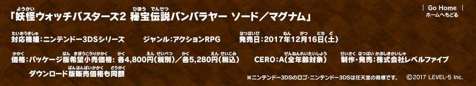 妖怪ウォッチバスターズ2 秘宝伝説バンバラヤー ソード／マグナム 対応機種：ニンテンドー3DSシリーズ ジャンル：アクションRPG 発売日：2017年12月16日（土） 価格：パッケージ版希望小売価格: 各4,800円（税別）／各5,280円（税込）ダウンロード版販売価格も同額 CERO：A（全年齢対象） 制作・発売：株式会社レベルファイブ ※ニンテンドー3DSのロゴ・ニンテンドー3DSは任天堂の商標です。 (c)2017 LEVEL-5 Inc.