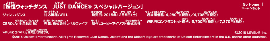 「妖怪ウォッチダンス　JUST DANCE® スペシャルバージョン」ジャンル：ダンス／対応機種：Wii U／発売日：2015年12月5日（土）／通常版価格：4,280円（税別）／4,708円（税込） Wiiリモコンプラスセット価格： 6,700円（税別）／7,370円（税込）／CERO：A（全年齢対象）／発売：株式会社レベルファイブ／制作：ユービーアイソフト株式会社 (c)2015 LEVEL-5 Inc. (c)2015 Ubisoft Entertainment. All Rights Reserved. Just Dance, Ubisoft and the Ubisoft logo are trademarks of Ubisoft Entertainment in the U.S. and/or other countries.