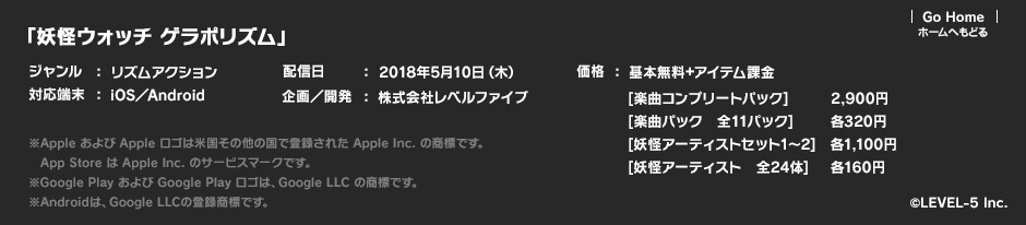 「妖怪ウォッチ ゲラポリズム」ジャンル：リズムアクション／対応端末：iOS／Android／配信日：2018年5月10日（木）／企画／開発：株式会社レベルファイブ／価格：基本無料＋アイテム課金 [楽曲コンプリートパック]2,900円 [楽曲パック　全11パック]各320円 [妖怪アーティストセット1～2]各1,100円 [妖怪アーティスト　全24体]各160円 ※Apple および Apple ロゴは米国その他の国で登録された Apple Inc. の商標です。App Store は Apple Inc. のサービスマークです。※Google Play および Google Play ロゴは、Google LLC の商標です。※Androidは、Google LLCの登録商標です。 (c)LEVEL-5 Inc.