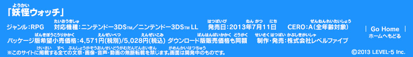 「妖怪ウォッチ」ジャンル：RPG／対応機種：ニンテンドー3DS／ニンテンドー3DS LL／発売日：2013年7月11日／パッケージ版希望小売価格：4,571円(税別)/5,028円(税込) ダウンロード版販売価格も同額／CERO：A（全年齢対象）／制作・発売：株式会社レベルファイブ (c)2013 LEVEL-5 Inc.