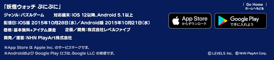 「妖怪ウォッチ ぷにぷに」ジャンル：パズルゲーム／対応端末：iOS 11以降、Android 5.1以上／価格：基本無料＋アイテム課金／サービス開始：配信日：iOS版 2015年10月28日／Android版 2015年10月21日 ／企画／開発：株式会社レベルファイブ／開発／運営：NHN PlayArt株式会社 ※App Store は Apple Inc. のサービスマークです。 ※Androidおよび Google Play ロゴは、Google LLC の商標です。(c)LEVEL5 Inc.(c)NHN PlayArt Corp.