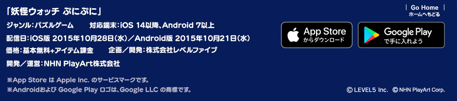 「妖怪ウォッチ ぷにぷに」ジャンル：パズルゲーム／対応端末：iOS 14以降、Android 7以上／価格：基本無料＋アイテム課金／サービス開始：配信日：iOS版 2015年10月28日／Android版 2015年10月21日 ／企画／開発：株式会社レベルファイブ／開発／運営：NHN PlayArt株式会社 ※App Store は Apple Inc. のサービスマークです。 ※Androidおよび Google Play ロゴは、Google LLC の商標です。(c)LEVEL5 Inc.(c)NHN PlayArt Corp.