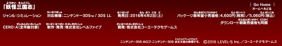 「妖怪三国志」ジャンル：シミュレーション／対応機種：ニンテンドー3DS/3DS LL／発売日：2016年4月2日（土）／パッケージ版希望小売価格：4,600円（税別）／5,060円（税込）ダウンロード版販売価格も同額／CERO：A（全年齢対象）／制作・発売：株式会社レベルファイブ／開発：株式会社コーエーテクモゲームス　(c)2016 LEVEL-5 Inc.／コーエーテクモゲームス