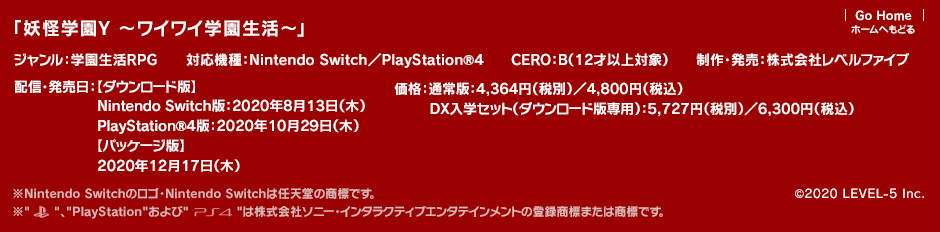 「妖怪学園Y ～ワイワイ学園生活～」ジャンル：学園生活RPG／対応機種：Nintendo Switch／PlayStation®4／配信・発売日：【ダウンロード版】 Nintendo Switch版：2020年8月13日（木）PlayStation®4版：2020年10月29日（木） 【パッケージ版】2020年12月17日（木）／価格：通常版：4,364円（税別）／4,800円（税込）DX入学セット（ダウンロード版専用）：5,727円（税別）／6,300円（税込）／CERO：B（12才以上対象）／制作・発売：株式会社レベルファイブ ※Nintendo Switchのロゴ・Nintendo Switchは任天堂の商標です。※Nintendo Switchのロゴ・Nintendo Switchは任天堂の商標です。※PSおよびPlayStationは株式会社ソニー・インタラクティブエンタテインメントの登録商標です。またPS4は同社の商標です。 (c)2020 LEVEL-5 Inc.