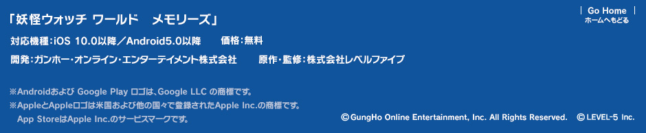 「妖怪ウォッチ ワールド　メモリーズ」／対応機種：iOS 10.0以降／Android5.0以降／価格：無料／開発：ガンホー・オンライン・エンターテイメント株式会社／原作・監修：株式会社レベルファイブ ※Androidおよび Google Play ロゴは、Google LLC の商標です。※AppleとAppleロゴは米国および他の国々で登録されたApple Inc.の商標です。App StoreはApple Inc.のサービスマークです。 (c) GungHo Online Entertainment, Inc. All Rights Reserved. (c) LEVEL-5 Inc.