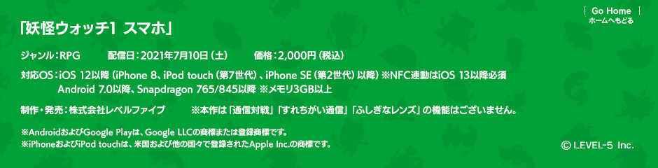 「妖怪ウォッチ1 スマホ」ジャンル：RPG／配信日：2021年7月10日（土）／価格：2,000円（税込）／対応OS：iOS 12以降（iPhone 8、iPod touch（第7世代）、iPhone SE（第2世代）以降）※NFC連動はiOS 13以降必須 Android 7.0以降、Snapdragon 765/845以降 ※メモリ3GB以上／制作・発売：株式会社レベルファイブ／※本作は「通信対戦」「すれちがい通信」「ふしぎなレンズ」の機能はございません。(c)LEVEL-5 Inc.