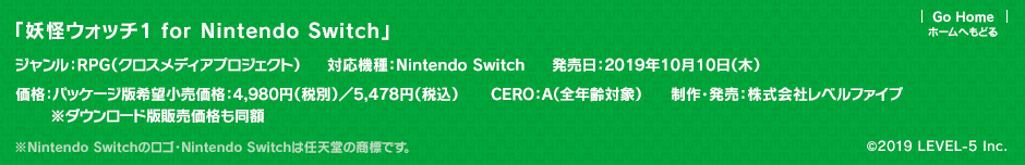 「妖怪ウォッチ1 for Nintendo Switch」ジャンル：RPG（クロスメディアプロジェクト）／対応機種：Nintendo Switch／発売日：2019年10月10日（木）予定／価格：パッケージ版希望小売価格：4,980円（税別）／5,478円（税込）※ダウンロード版販売価格も同額／CERO：A（全年齢対象）／制作・発売：株式会社レベルファイブ ※Nintendo Switchのロゴ・Nintendo Switchは任天堂の商標です。 (c) LEVEL-5 Inc.