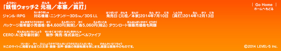 「妖怪ウォッチ2 元祖／本家／真打」ジャンル：RPG／対応機種：ニンテンドー3DS／3DS LL／発売日：［元祖／本家］2014年7月10日 [真打]2014年12月13日／パッケージ版希望小売価格：各4,600円(税別)/各5,060円(税込) ダウンロード版販売価格も同額／CERO：A（全年齢対象）／制作・発売：株式会社レベルファイブ (c)2014　LEVEL-5 Inc.