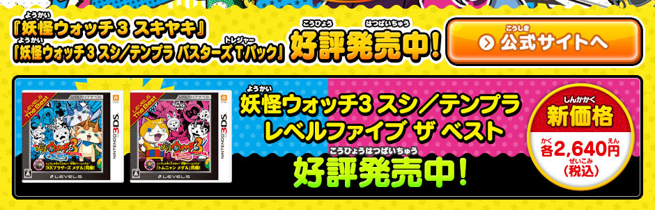 『妖怪ウォッチ3 スキヤキ』『妖怪ウォッチ3 スシ／テンプラ バスターズTパック』好評発売中!『妖怪ウォッチ3 スキヤキ』公式サイトへ 妖怪ウォッチ3 スシ／テンプラ 
レベルファイブ ザ ベスト好評発売中! 新価格 各2,640円（税込）