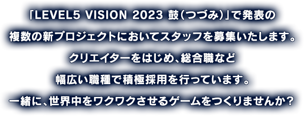 「LEVEL5 VISION 2023 鼓（つづみ）」で発表の複数の新プロジェクトにおいてスタッフを募集いたします。クリエイターをはじめ、総合職など幅広い職種で積極採用を行っています。一緒に、世界中をワクワクさせるゲームをつくりませんか？
