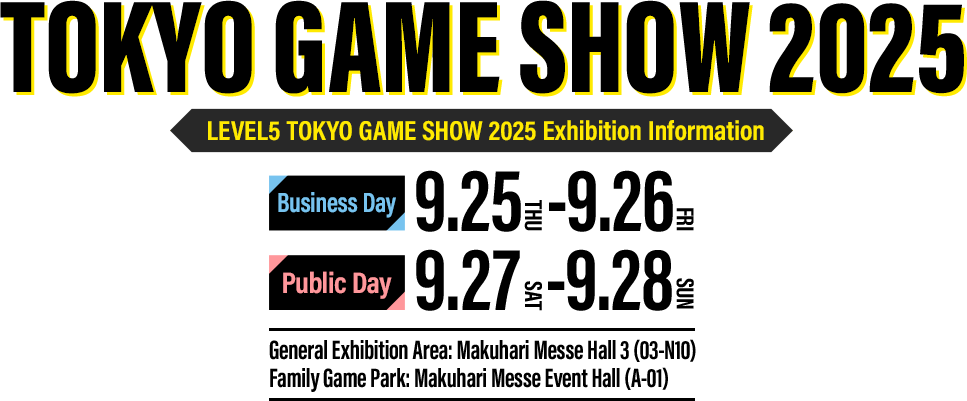 LEVEL5 TOKYO GAME SHOW 2025 Exhibition Information／Business Day：9.25（THU）-9.26（FRI）／Public Day：9.27（SAT）-9.28（SUN）／General Exhibition Area: Makuhari Messe（Hall3[03-N10]）／Family Game Park：Makuhari Messe Event Hall（A-01）