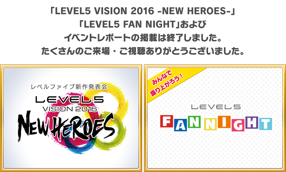 「LEVEL5 VISION 2016 -NEW HEROES-」「LEVEL5 FAN NIGHT」およびイベントレポートの掲載は終了しました。たくさんのご来場・ご視聴ありがとうございました。