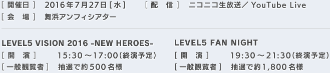[開催日]2016年7月27日[水][配信]ニコニコ生放送／YouTube Live[会場]舞浜アンフィシアター／LEVEL5 VISION 2016 -NEW HEROES-[開演]15:30～17:00（終演予定） [一般観覧者]抽選で約500名様 ／LEVEL5 FAN NIGHT[開　演]19:30～21:30（終演予定） [一般観覧者]抽選で約1,800名様 