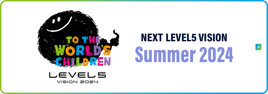 LEVEL5 VISION 2024 TO THE WORLD’S CHILDREN／NEXT LEVEL5 VISION／Summer 2024